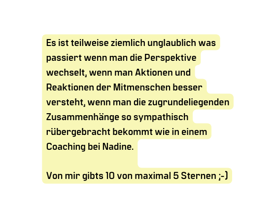 Es ist teilweise ziemlich unglaublich was passiert wenn man die Perspektive wechselt wenn man Aktionen und Reaktionen der Mitmenschen besser versteht wenn man die zugrundeliegenden Zusammenhänge so sympathisch rübergebracht bekommt wie in einem Coaching bei Nadine Von mir gibts 10 von maximal 5 Sternen