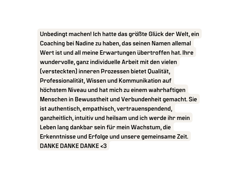 Unbedingt machen Ich hatte das größte Glück der Welt ein Coaching bei Nadine zu haben das seinen Namen allemal Wert ist und all meine Erwartungen übertroffen hat Ihre wundervolle ganz individuelle Arbeit mit den vielen versteckten inneren Prozessen bietet Qualität Professionalität Wissen und Kommunikation auf höchstem Niveau und hat mich zu einem wahrhaftigen Menschen in Bewusstheit und Verbundenheit gemacht Sie ist authentisch empathisch vertrauenspendend ganzheitlich intuitiv und heilsam und ich werde ihr mein Leben lang dankbar sein für mein Wachstum die Erkenntnisse und Erfolge und unsere gemeinsame Zeit DANKE DANKE DANKE 3