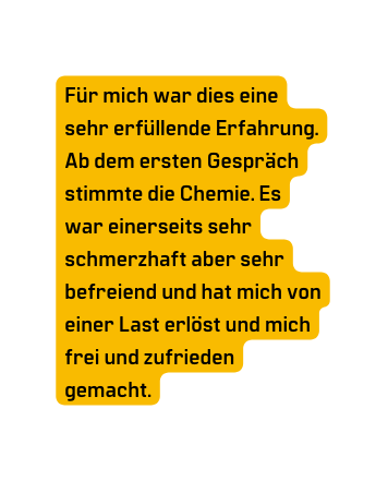 Für mich war dies eine sehr erfüllende Erfahrung Ab dem ersten Gespräch stimmte die Chemie Es war einerseits sehr schmerzhaft aber sehr befreiend und hat mich von einer Last erlöst und mich frei und zufrieden gemacht